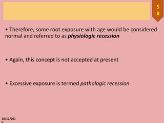 • Therefore, some root exposure with age would be considered
normal and referred to as physiologic recession
• Again, this concept is not accepted at present
• Excessive exposure is termed pathologic recession
10/12/201
5
8
 
