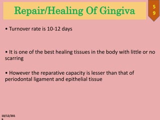 Repair/Healing Of Gingiva
• Turnover rate is 10-12 days
• It is one of the best healing tissues in the body with little or no
scarring
• However the reparative capacity is lesser than that of
periodontal ligament and epithelial tissue
10/12/201
5
9
 