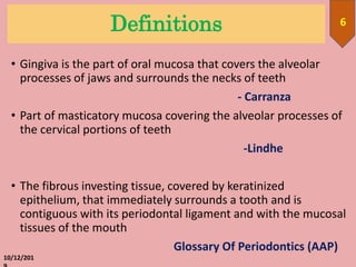 Definitions
• Gingiva is the part of oral mucosa that covers the alveolar
processes of jaws and surrounds the necks of teeth
- Carranza
• Part of masticatory mucosa covering the alveolar processes of
the cervical portions of teeth
-Lindhe
• The fibrous investing tissue, covered by keratinized
epithelium, that immediately surrounds a tooth and is
contiguous with its periodontal ligament and with the mucosal
tissues of the mouth
Glossary Of Periodontics (AAP)
10/12/201
6
 