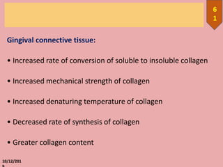 Gingival connective tissue:
• Increased rate of conversion of soluble to insoluble collagen
• Increased mechanical strength of collagen
• Increased denaturing temperature of collagen
• Decreased rate of synthesis of collagen
• Greater collagen content
10/12/201
6
1
 