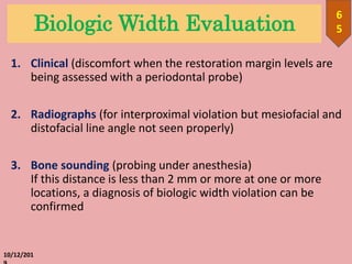 Biologic Width Evaluation
1. Clinical (discomfort when the restoration margin levels are
being assessed with a periodontal probe)
2. Radiographs (for interproximal violation but mesiofacial and
distofacial line angle not seen properly)
3. Bone sounding (probing under anesthesia)
If this distance is less than 2 mm or more at one or more
locations, a diagnosis of biologic width violation can be
confirmed
10/12/201
6
5
 