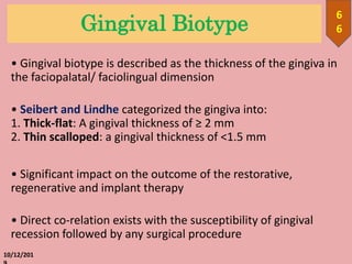 Gingival Biotype
• Gingival biotype is described as the thickness of the gingiva in
the faciopalatal/ faciolingual dimension
• Seibert and Lindhe categorized the gingiva into:
1. Thick-flat: A gingival thickness of ≥ 2 mm
2. Thin scalloped: a gingival thickness of <1.5 mm
• Significant impact on the outcome of the restorative,
regenerative and implant therapy
• Direct co-relation exists with the susceptibility of gingival
recession followed by any surgical procedure
10/12/201
6
6
 