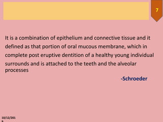 It is a combination of epithelium and connective tissue and it
defined as that portion of oral mucous membrane, which in
complete post eruptive dentition of a healthy young individual
surrounds and is attached to the teeth and the alveolar
processes
-Schroeder
10/12/201
7
 
