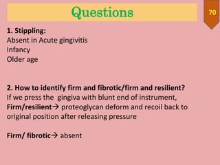 Questions 70
1. Stippling:
Absent in Acute gingivitis
Infancy
Older age
2. How to identify firm and fibrotic/firm and resilient?
If we press the gingiva with blunt end of instrument,
Firm/resilient proteoglycan deform and recoil back to
original position after releasing pressure
Firm/ fibrotic absent
 