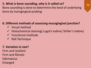 725. What is bone sounding, why is it called so?
Bone sounding is done to determine the level of underlying
bone by transgingival probing
6. Different methods of assessing mucogingival junction?
 Visual method
 Histochemical staining( Lugol’s Iodine/ Shiller’s Iodine)
 Functional methods
 Roll Technique
7. Variation in size?
Firm and resilient
Firm and fibrotic
Edematous
Enlarged
 