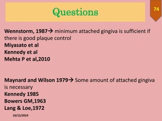 Questions
10/12/2019
74
Wennstorm, 1987 minimum attached gingiva is sufficient if
there is good plaque control
Miyasato et al
Kennedy et al
Mehta P et al,2010
Maynard and Wilson 1979 Some amount of attached gingiva
is necessary
Kennedy 1985
Bowers GM,1963
Lang & Loe,1972
 