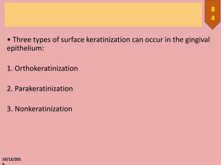 • Three types of surface keratinization can occur in the gingival
epithelium:
1. Orthokeratinization
2. Parakeratinization
3. Nonkeratinization
10/12/201
8
4
 
