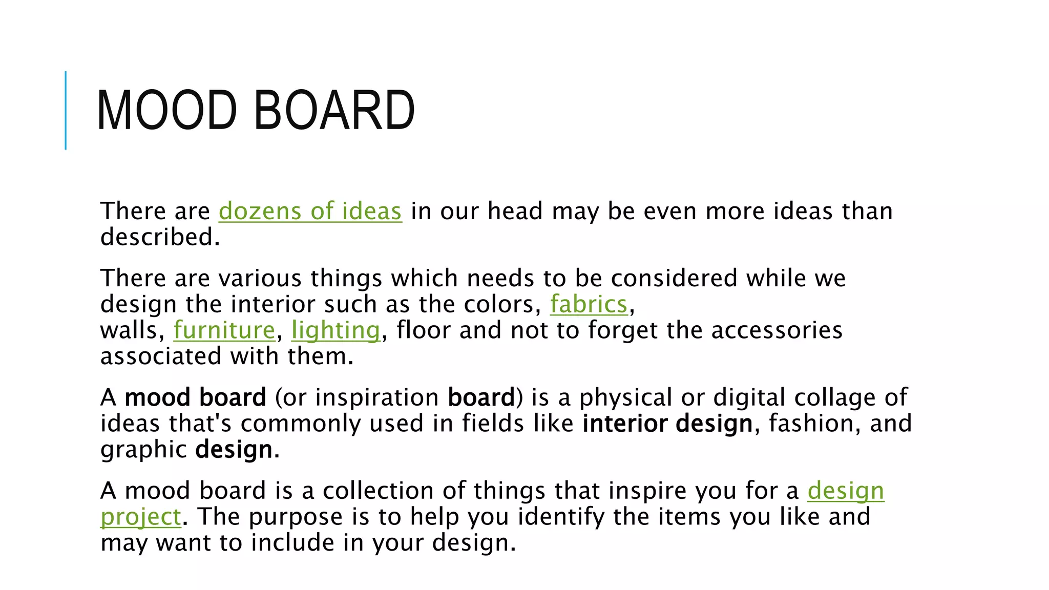 MOOD BOARD
There are dozens of ideas in our head may be even more ideas than
described.
There are various things which needs to be considered while we
design the interior such as the colors, fabrics,
walls, furniture, lighting, floor and not to forget the accessories
associated with them.
A mood board (or inspiration board) is a physical or digital collage of
ideas that's commonly used in fields like interior design, fashion, and
graphic design.
A mood board is a collection of things that inspire you for a design
project. The purpose is to help you identify the items you like and
may want to include in your design.
 