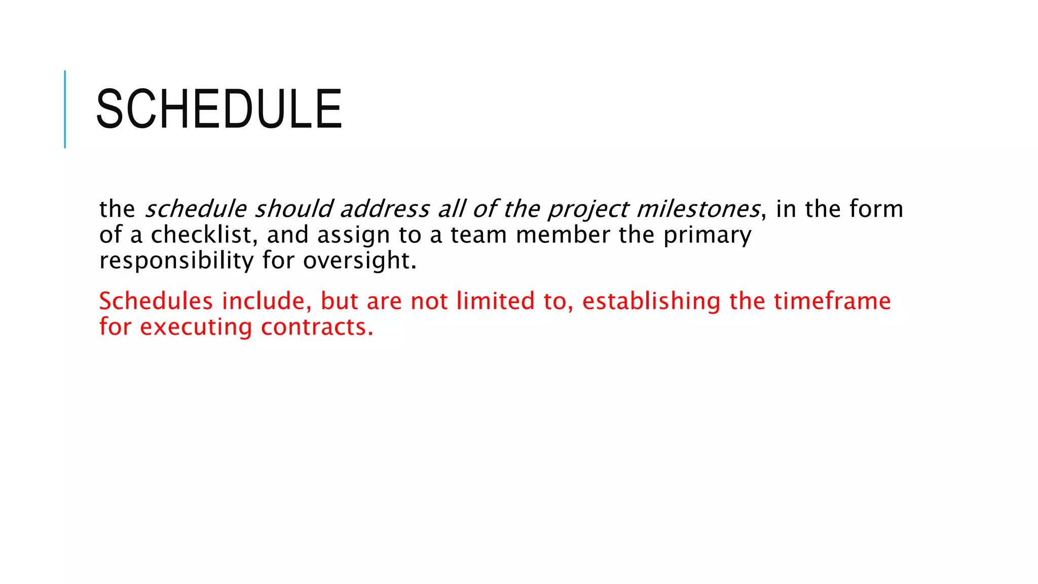 SCHEDULE
the schedule should address all of the project milestones, in the form
of a checklist, and assign to a team member the primary
responsibility for oversight.
Schedules include, but are not limited to, establishing the timeframe
for executing contracts.
 