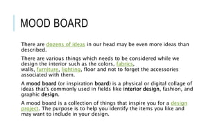 MOOD BOARD
There are dozens of ideas in our head may be even more ideas than
described.
There are various things which needs to be considered while we
design the interior such as the colors, fabrics,
walls, furniture, lighting, floor and not to forget the accessories
associated with them.
A mood board (or inspiration board) is a physical or digital collage of
ideas that's commonly used in fields like interior design, fashion, and
graphic design.
A mood board is a collection of things that inspire you for a design
project. The purpose is to help you identify the items you like and
may want to include in your design.
 