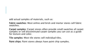 add actual samples of materials, such as:
Fabric swatches: Most online and brick and mortar stores sell fabric
swatches.
Carpet samples: Carpet stores often provide small swatches of carpet
samples or sell discontinued carpet samples you can use as a guide
for texture and color.
Tile samples: Most tile stores sell individual tiles.
Paint chips: Paint stores always have paint chip samples.
 