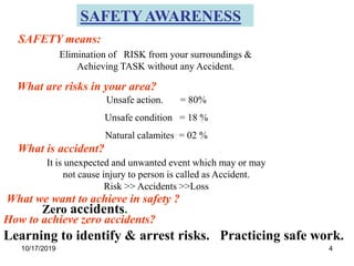 10/17/2019 4
Learning to identify & arrest risks. Practicing safe work.
SAFETY AWARENESS
Elimination of RISK from your surroundings &
Achieving TASK without any Accident.
Unsafe action. = 80%
Unsafe condition = 18 %
Natural calamites = 02 %
SAFETY means:
What are risks in your area?
It is unexpected and unwanted event which may or may
not cause injury to person is called as Accident.
Risk >> Accidents >>Loss
What is accident?
How to achieve zero accidents?
What we want to achieve in safety ?
Zero accidents.
 