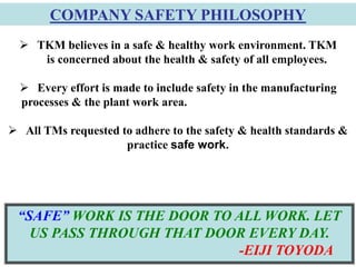 5
 TKM believes in a safe & healthy work environment. TKM
is concerned about the health & safety of all employees.
 Every effort is made to include safety in the manufacturing
processes & the plant work area.
 All TMs requested to adhere to the safety & health standards &
practice safe work.
“SAFE” WORK IS THE DOOR TO ALL WORK. LET
US PASS THROUGH THAT DOOR EVERY DAY.
-EIJI TOYODA
COMPANY SAFETY PHILOSOPHY
 
