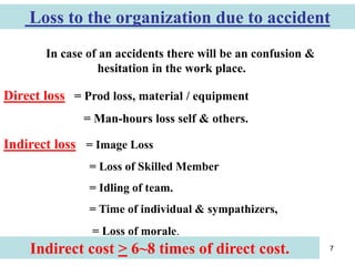 7
Loss to the organization due to accident
In case of an accidents there will be an confusion &
hesitation in the work place.
Indirect loss = Image Loss
= Loss of Skilled Member
= Idling of team.
= Time of individual & sympathizers,
= Loss of morale.
Direct loss = Prod loss, material / equipment
= Man-hours loss self & others.
Indirect cost > 6~8 times of direct cost.
 