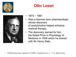 Otto Loewi
• 1873 – 1961
• Was a German born pharmacologis
whose discovery
of acetylcholine helped enhance
medical therapy.
• The discovery earned for him
the Nobel Prize in Physiology or
Medicine in 1936 which he shared
with Sir Henry Dale.
• Нобелевская премия (1936, совместно с Г.Х. Дейлом).
 