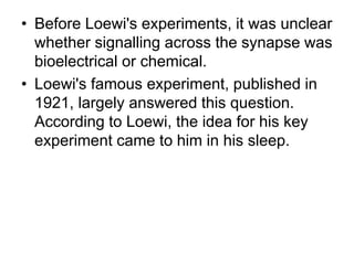 • Before Loewi's experiments, it was unclear
whether signalling across the synapse was
bioelectrical or chemical.
• Loewi's famous experiment, published in
1921, largely answered this question.
According to Loewi, the idea for his key
experiment came to him in his sleep.
 