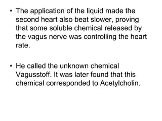 • The application of the liquid made the
second heart also beat slower, proving
that some soluble chemical released by
the vagus nerve was controlling the heart
rate.
• He called the unknown chemical
Vagusstoff. It was later found that this
chemical corresponded to Acetylcholin.
 
