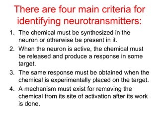 There are four main criteria for
identifying neurotransmitters:
1. The chemical must be synthesized in the
neuron or otherwise be present in it.
2. When the neuron is active, the chemical must
be released and produce a response in some
target.
3. The same response must be obtained when the
chemical is experimentally placed on the target.
4. A mechanism must exist for removing the
chemical from its site of activation after its work
is done.
 