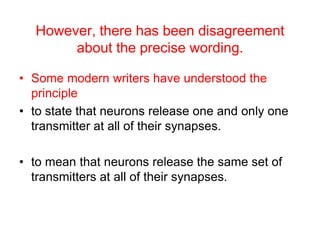 However, there has been disagreement
about the precise wording.
• Some modern writers have understood the
principle
• to state that neurons release one and only one
transmitter at all of their synapses.
• to mean that neurons release the same set of
transmitters at all of their synapses.
 