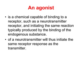 An agonist
• is a chemical capable of binding to a
receptor, such as a neurotransmitter
receptor, and initiating the same reaction
typically produced by the binding of the
endogenous substance.
• of a neurotransmitter will thus initiate the
same receptor response as the
transmitter.
 