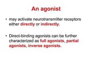 An agonist
• may activate neurotransmitter receptors
either directly or indirectly.
• Direct-binding agonists can be further
characterized as full agonists, partial
agonists, inverse agonists.
 