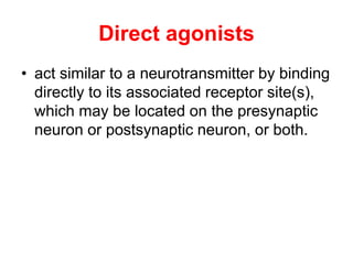 Direct agonists
• act similar to a neurotransmitter by binding
directly to its associated receptor site(s),
which may be located on the presynaptic
neuron or postsynaptic neuron, or both.
 