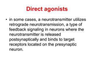 Direct agonists
• in some cases, a neurotransmitter utilizes
retrograde neurotransmission, a type of
feedback signaling in neurons where the
neurotransmitter is released
postsynaptically and binds to target
receptors located on the presynaptic
neuron.
 