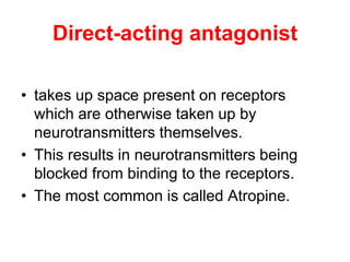 Direct-acting antagonist
• takes up space present on receptors
which are otherwise taken up by
neurotransmitters themselves.
• This results in neurotransmitters being
blocked from binding to the receptors.
• The most common is called Atropine.
 