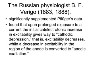 The Russian physiologist B. F.
Verigo (1883, 1888),
• significantly supplemented Pflüger’s data
• found that upon prolonged exposure to a
current the initial catelectrotonic increase
in excitability gives way to “cathodic
depression,” that is, excitability decreases,
while a decrease in excitability in the
region of the anode is converted to “anodic
exaltation.”
 