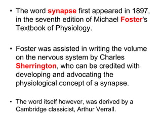• The word synapse first appeared in 1897,
in the seventh edition of Michael Foster's
Textbook of Physiology.
• Foster was assisted in writing the volume
on the nervous system by Charles
Sherrington, who can be credited with
developing and advocating the
physiological concept of a synapse.
• The word itself however, was derived by a
Cambridge classicist, Arthur Verrall.
 
