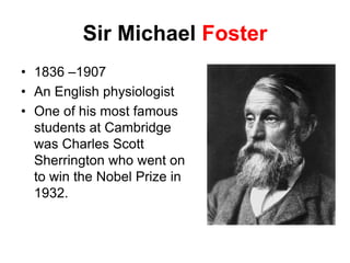 Sir Michael Foster
• 1836 –1907
• An English physiologist
• One of his most famous
students at Cambridge
was Charles Scott
Sherrington who went on
to win the Nobel Prize in
1932.
 