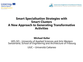 Smart Specialisation Strategies with
Smart Clusters
A New Approach to Generating Transformative
Activities
Michael Keller
HES-SO - University of Applied Sciences and Arts Western
Switzerland, School of Engineering and Architecture of Fribourg
LIUC – Università Cattaneo
 