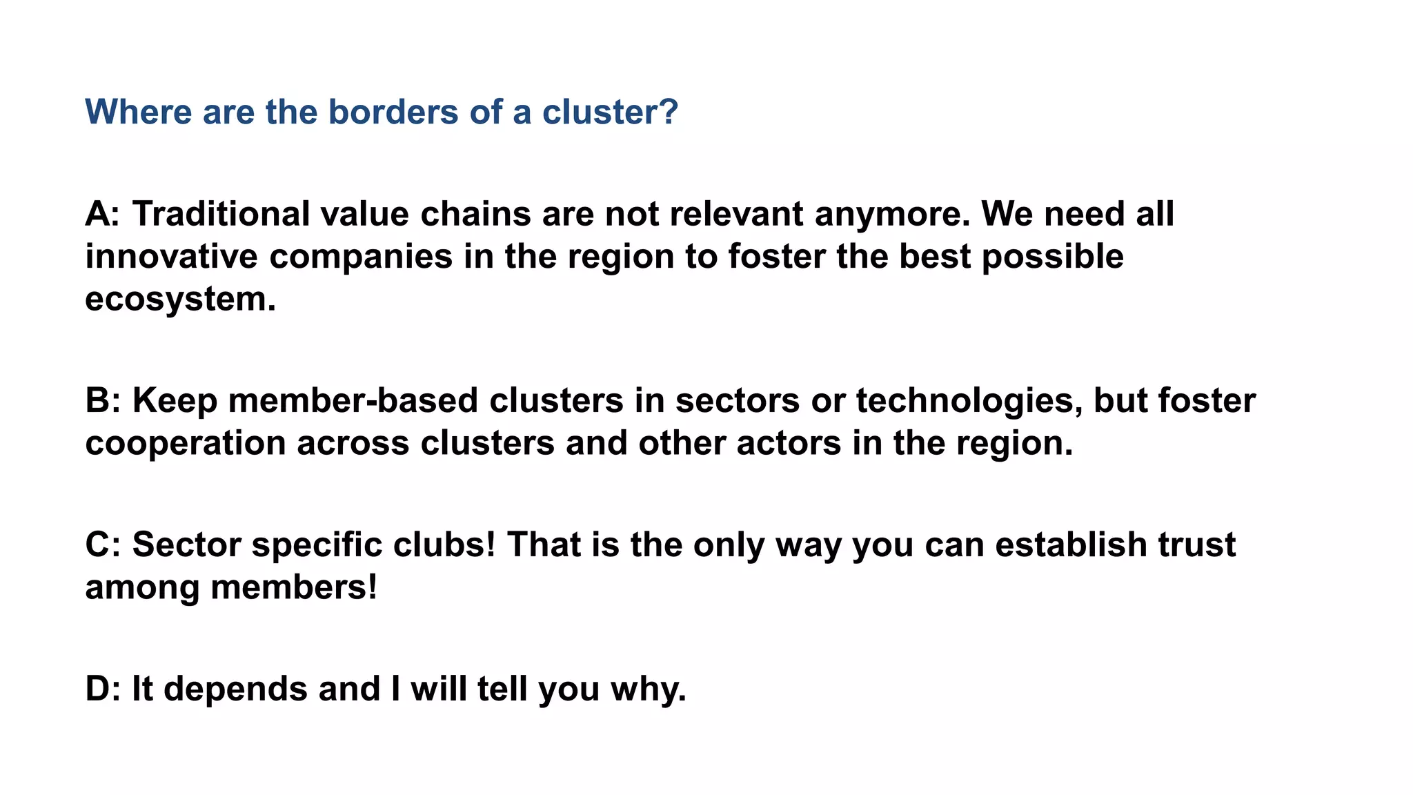 Where are the borders of a cluster?
A: Traditional value chains are not relevant anymore. We need all
innovative companies in the region to foster the best possible
ecosystem.
B: Keep member-based clusters in sectors or technologies, but foster
cooperation across clusters and other actors in the region.
C: Sector specific clubs! That is the only way you can establish trust
among members!
D: It depends and I will tell you why.
 