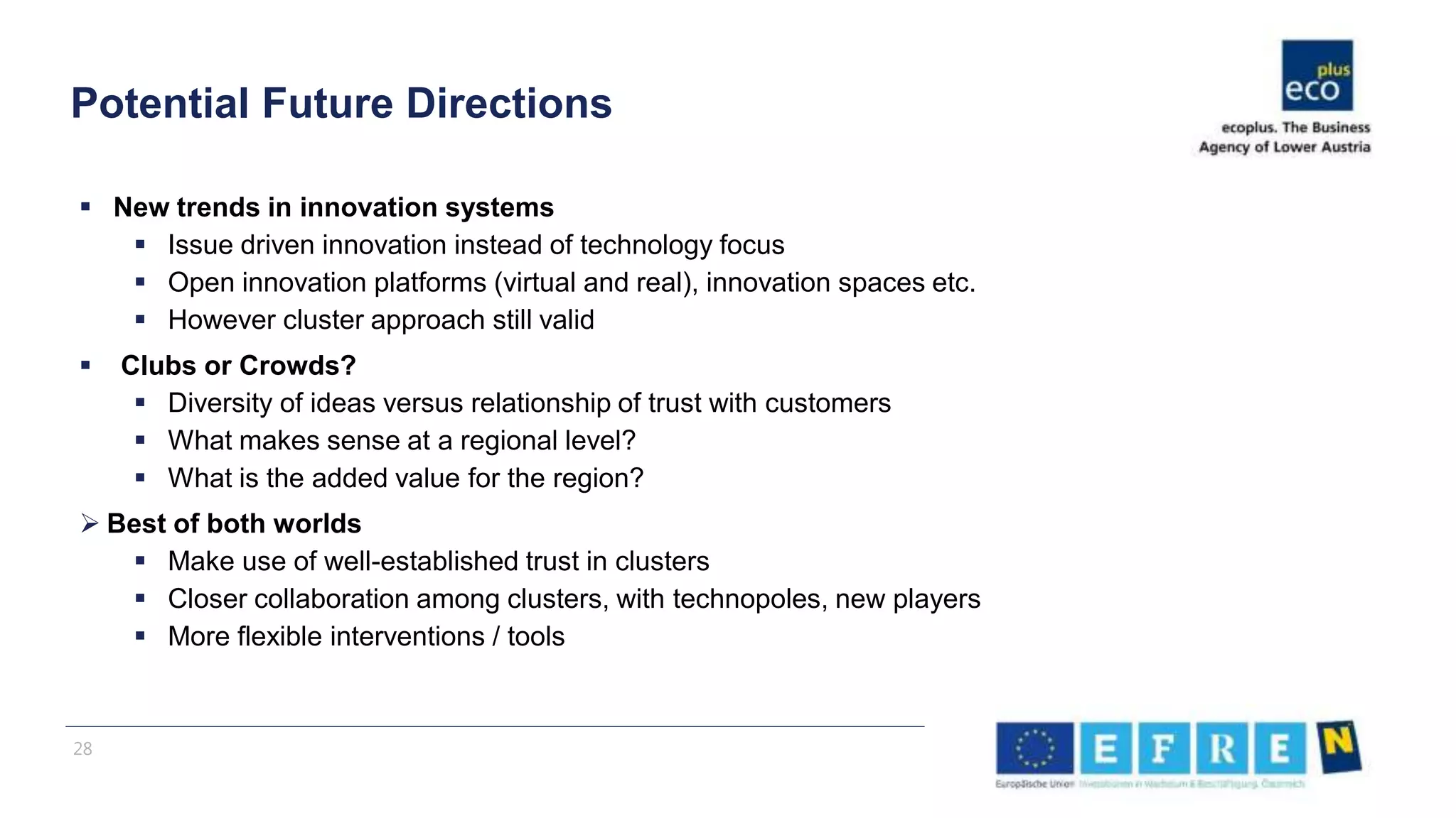  New trends in innovation systems
 Issue driven innovation instead of technology focus
 Open innovation platforms (virtual and real), innovation spaces etc.
 However cluster approach still valid
 Clubs or Crowds?
 Diversity of ideas versus relationship of trust with customers
 What makes sense at a regional level?
 What is the added value for the region?
 Best of both worlds
 Make use of well-established trust in clusters
 Closer collaboration among clusters, with technopoles, new players
 More flexible interventions / tools
Potential Future Directions
28
 