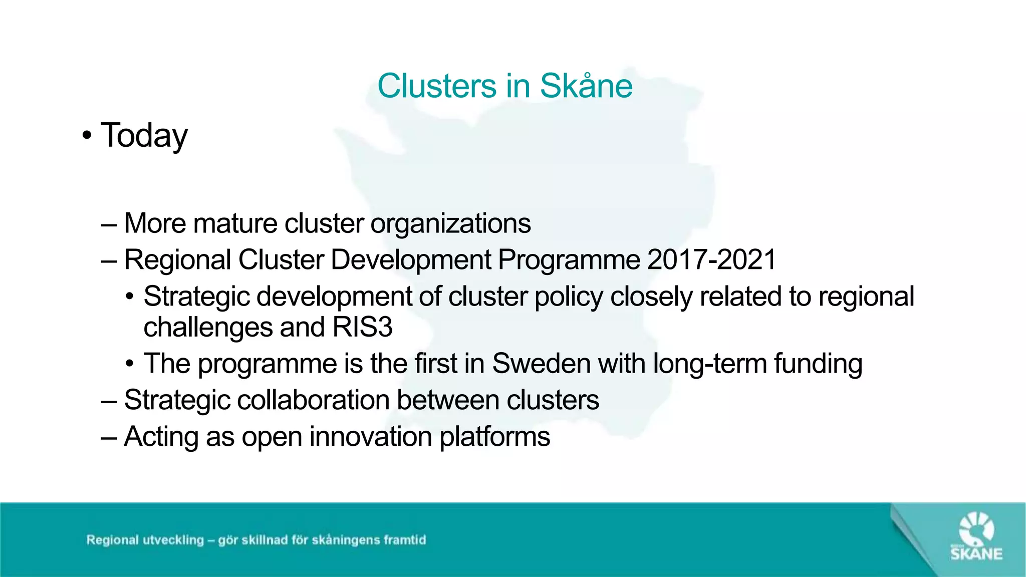 Clusters in Skåne
• Today
– More mature cluster organizations
– Regional Cluster Development Programme 2017-2021
• Strategic development of cluster policy closely related to regional
challenges and RIS3
• The programme is the first in Sweden with long-term funding
– Strategic collaboration between clusters
– Acting as open innovation platforms
 