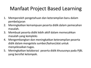 Manfaat Project Based Learning
1. Memperoleh pengetahuan dan keterampilan baru dalam
pembelajaran
2. Meningkatkan kemampuan peserta didik dalam pemecahan
masalah.
3. Membuat peserta didik lebih aktif dalam memecahkan
masalah yang kompleks
4. Mengembangkan dan meningkatkan keterampilan peserta
didik dalam mengelola sumber/bahan/alat untuk
menyelesaikan tugas.
5. Meningkatkan kolaborasi peserta didik khususnya pada PjBL
yang bersifat kelompok.
 
