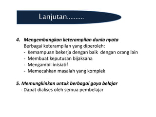 Lanjutan..........
4. Mengembangkan keterampilan dunia nyata
Berbagai keterampilan yang diperoleh:
- Kemampuan bekerja dengan baik dengan orang lain
- Membuat keputusan bijaksana
- Mengambil inisiatif
- Memecahkan masalah yang komplek
5. Memungkinkan untuk berbagai gaya belajar
- Dapat diakses oleh semua pembelajar
 