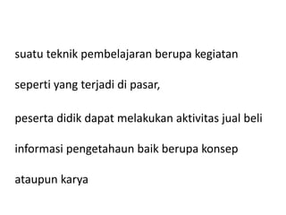 suatu teknik pembelajaran berupa kegiatan
seperti yang terjadi di pasar,
peserta didik dapat melakukan aktivitas jual beli
informasi pengetahaun baik berupa konsep
ataupun karya
 