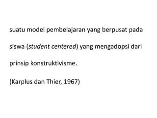 suatu model pembelajaran yang berpusat pada
siswa (student centered) yang mengadopsi dari
prinsip konstruktivisme.
(Karplus dan Thier, 1967)
 