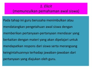 1. Elicit
(memunculkan pemahaman awal siswa)
Pada tahap ini guru berusaha menimbulkan atau
mendatangkan pengetahuan awal siswa dengan
memberikan pertanyaan-pertanyaan mendasar yang
berkaitan dengan materi yang akan dipelajari untuk
mendapatkan respons dari siswa serta merangsang
keingintahuannya terhadap jawaban-jawaban dari
pertanyaan yang diajukan oleh guru.
 