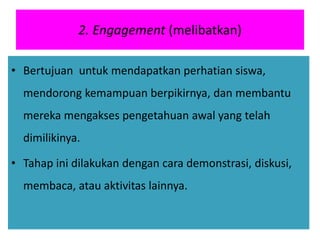 2. Engagement (melibatkan)
• Bertujuan untuk mendapatkan perhatian siswa,
mendorong kemampuan berpikirnya, dan membantu
mereka mengakses pengetahuan awal yang telah
dimilikinya.
• Tahap ini dilakukan dengan cara demonstrasi, diskusi,
membaca, atau aktivitas lainnya.
 
