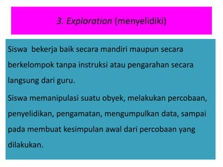 3. Exploration (menyelidiki)
Siswa bekerja baik secara mandiri maupun secara
berkelompok tanpa instruksi atau pengarahan secara
langsung dari guru.
Siswa memanipulasi suatu obyek, melakukan percobaan,
penyelidikan, pengamatan, mengumpulkan data, sampai
pada membuat kesimpulan awal dari percobaan yang
dilakukan.
 