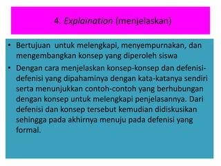 4. Explaination (menjelaskan)
• Bertujuan untuk melengkapi, menyempurnakan, dan
mengembangkan konsep yang diperoleh siswa
• Dengan cara menjelaskan konsep-konsep dan defenisi-
defenisi yang dipahaminya dengan kata-katanya sendiri
serta menunjukkan contoh-contoh yang berhubungan
dengan konsep untuk melengkapi penjelasannya. Dari
defenisi dan konsep tersebut kemudian didiskusikan
sehingga pada akhirnya menuju pada defenisi yang
formal.
 