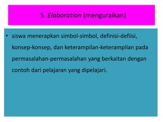 5. Elaboration (menguraikan)
• siswa menerapkan simbol-simbol, definisi-defiisi,
konsep-konsep, dan keterampilan-keterampilan pada
permasalahan-permasalahan yang berkaitan dengan
contoh dari pelajaran yang dipelajari.
 