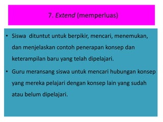 7. Extend (memperluas)
• Siswa dituntut untuk berpikir, mencari, menemukan,
dan menjelaskan contoh penerapan konsep dan
keterampilan baru yang telah dipelajari.
• Guru meransang siswa untuk mencari hubungan konsep
yang mereka pelajari dengan konsep lain yang sudah
atau belum dipelajari.
 