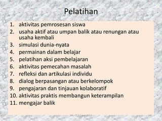Pelatihan
1. aktivitas pemrosesan siswa
2. usaha aktif atau umpan balik atau renungan atau
usaha kembali
3. simulasi dunia-nyata
4. permainan dalam belajar
5. pelatihan aksi pembelajaran
6. aktivitas pemecahan masalah
7. refleksi dan artikulasi individu
8. dialog berpasangan atau berkelompok
9. pengajaran dan tinjauan kolaboratif
10. aktivitas praktis membangun keterampilan
11. mengajar balik
File CT 12 Juni 2017 141
 