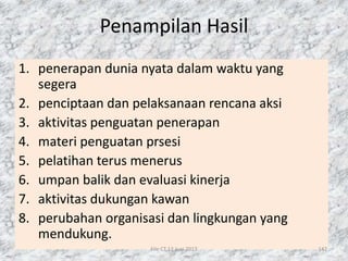Penampilan Hasil
1. penerapan dunia nyata dalam waktu yang
segera
2. penciptaan dan pelaksanaan rencana aksi
3. aktivitas penguatan penerapan
4. materi penguatan prsesi
5. pelatihan terus menerus
6. umpan balik dan evaluasi kinerja
7. aktivitas dukungan kawan
8. perubahan organisasi dan lingkungan yang
mendukung.
File CT 12 Juni 2017 142
 