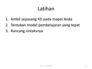 Latihan
1. Ambil sepasang KD pada mapel Anda
2. Tentukan model pembelajaran yang tepat
3. Rancang sintaksnya
File CT 12 Juni 2017 33
 