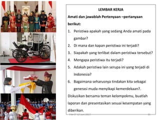 File CT 12 Juni 2017 35
LEMBAR KERJA
Amati dan jawablah Pertenyaan –pertanyaan
berikut:
1. Peristiwa apakah yang sedang Anda amati pada
gambar?
2. Di mana dan kapan peristiwa ini terjadi?
3. Siapakah yang terlibat dalam peristiwa tersebut?
4. Mengapa peristiwa itu terjadi?
5. Adakah peristiwa lain serupa ini yang terjadi di
Indonesia?
6. Bagaimana seharusnya tindakan kita sebagai
generasi muda menyikapi kemerdekaan?.
Diskusikan bersama teman kelompokmu, buatlah
laporan dan presentasikan sesuai kesempatan yang
diberikan.
 