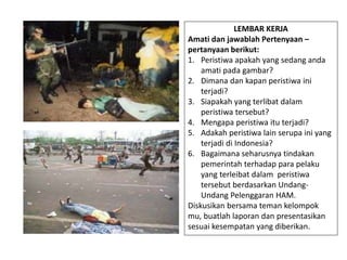 LEMBAR KERJA
Amati dan jawablah Pertenyaan –
pertanyaan berikut:
1. Peristiwa apakah yang sedang anda
amati pada gambar?
2. Dimana dan kapan peristiwa ini
terjadi?
3. Siapakah yang terlibat dalam
peristiwa tersebut?
4. Mengapa peristiwa itu terjadi?
5. Adakah peristiwa lain serupa ini yang
terjadi di Indonesia?
6. Bagaimana seharusnya tindakan
pemerintah terhadap para pelaku
yang terleibat dalam peristiwa
tersebut berdasarkan Undang-
Undang Pelenggaran HAM.
Diskusikan bersama teman kelompok
mu, buatlah laporan dan presentasikan
sesuai kesempatan yang diberikan.
 